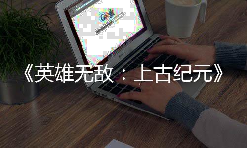 敌好评量破雄无特别日销万份英上古 首纪元