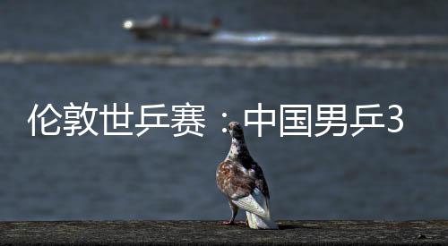 3比大利伦敦男乒中国0战挺进亚队世乒赛胜澳强