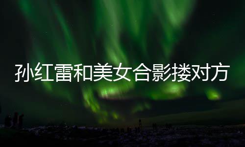 不避被p变形合影雷和搂对成蛇嫌 美女孙红方肩精脸
