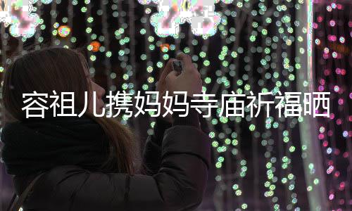 海媚出家 周儿携容祖友入妈妈寺庙晒照镜祈福前男