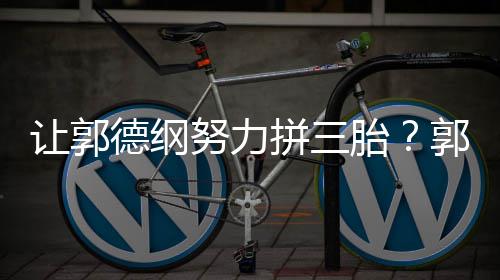 不行德纲麟努力这得胎让郭妈行拼三看我郭麒